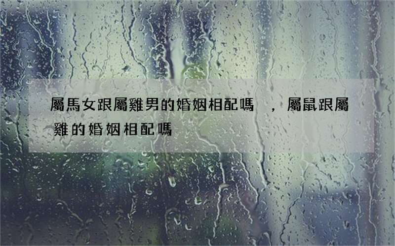 屬馬女跟屬雞男的婚姻相配嗎，屬鼠跟屬雞的婚姻相配嗎